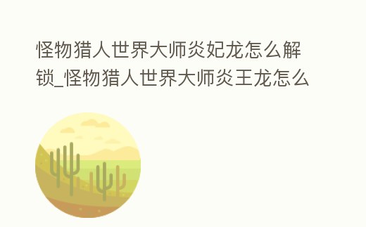 怪物獵人世界大師炎妃龍怎么解鎖_怪物獵人世界大師炎王龍怎么解鎖