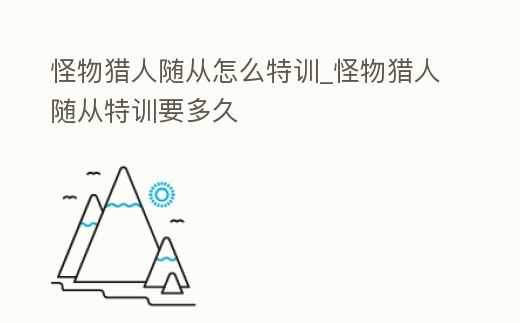 怪物獵人隨從怎么特訓_怪物獵人隨從特訓要多久