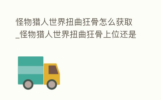 怪物獵人世界扭曲狂骨怎么獲取_怪物獵人世界扭曲狂骨上位還是下位