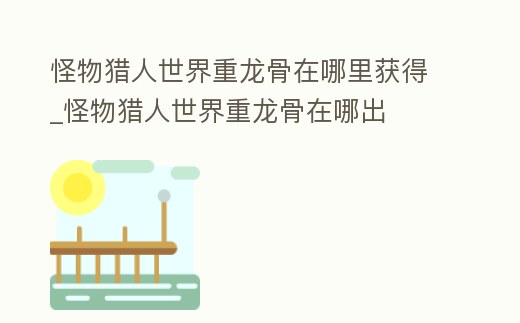 怪物獵人世界重龍骨在哪里獲得_怪物獵人世界重龍骨在哪出