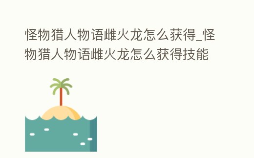 怪物獵人物語雌火龍怎么獲得_怪物獵人物語雌火龍怎么獲得技能