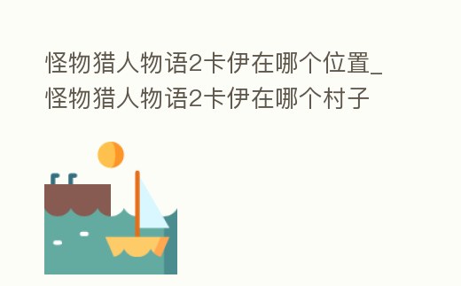 怪物獵人物語2卡伊在哪個位置_怪物獵人物語2卡伊在哪個村子