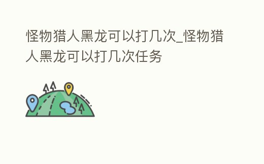 怪物獵人黑龍可以打幾次_怪物獵人黑龍可以打幾次任務