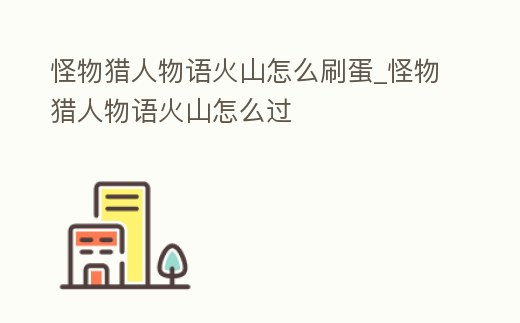 怪物獵人物語火山怎么刷蛋_怪物獵人物語火山怎么過