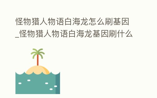 怪物獵人物語白海龍怎么刷基因_怪物獵人物語白海龍基因刷什么配