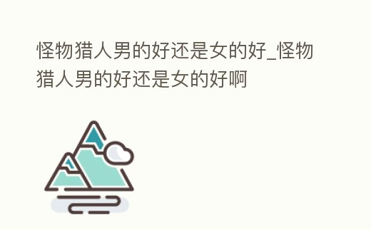 怪物獵人男的好還是女的好_怪物獵人男的好還是女的好啊