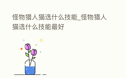 怪物獵人貓選什么技能_怪物獵人貓選什么技能最好