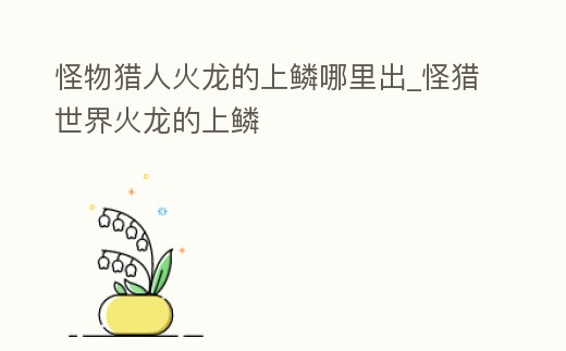 怪物獵人火龍的上鱗哪里出_怪獵世界火龍的上鱗