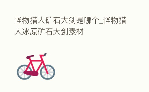 怪物獵人礦石大劍是哪個_怪物獵人冰原礦石大劍素材