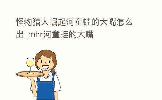 怪物獵人崛起河童蛙的大嘴怎么出_mhr河童蛙的大嘴