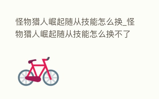 怪物獵人崛起隨從技能怎么換_怪物獵人崛起隨從技能怎么換不了