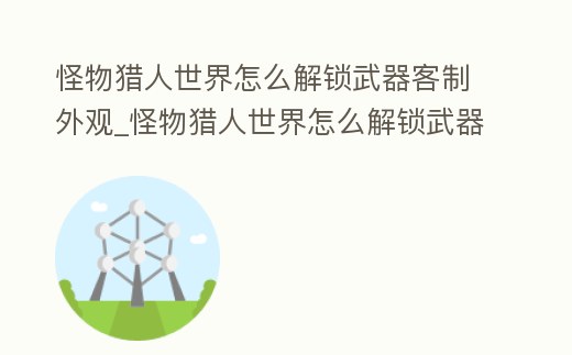 怪物獵人世界怎么解鎖武器客制外觀_怪物獵人世界怎么解鎖武器客制外觀任務
