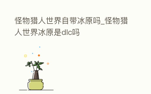 怪物獵人世界自帶冰原嗎_怪物獵人世界冰原是dlc嗎