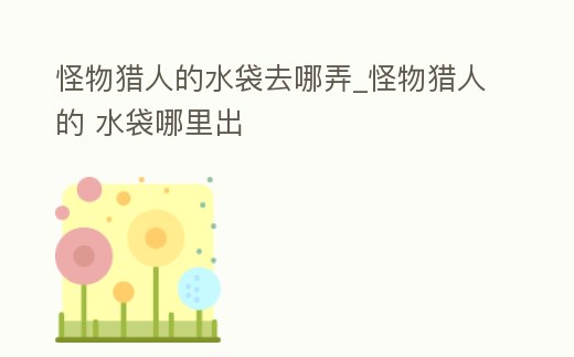 怪物獵人的水袋去哪弄_怪物獵人的 水袋哪里出