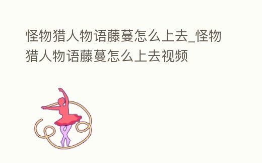 怪物獵人物語藤蔓怎么上去_怪物獵人物語藤蔓怎么上去視頻