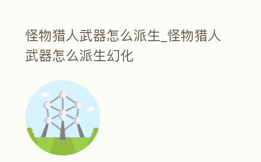 怪物獵人武器怎么派生_怪物獵人武器怎么派生幻化
