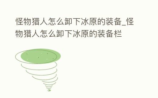 怪物獵人怎么卸下冰原的裝備_怪物獵人怎么卸下冰原的裝備欄
