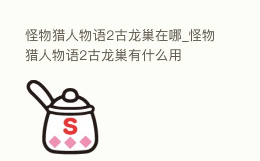 怪物獵人物語2古龍巢在哪_怪物獵人物語2古龍巢有什么用