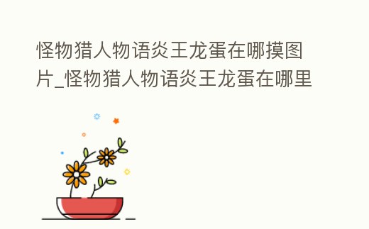 怪物獵人物語炎王龍蛋在哪摸圖片_怪物獵人物語炎王龍蛋在哪里摸