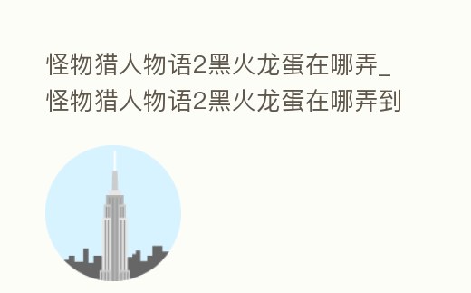 怪物獵人物語2黑火龍蛋在哪弄_怪物獵人物語2黑火龍蛋在哪弄到
