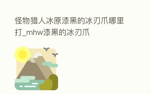 怪物獵人冰原漆黑的冰刃爪哪里打_mhw漆黑的冰刃爪