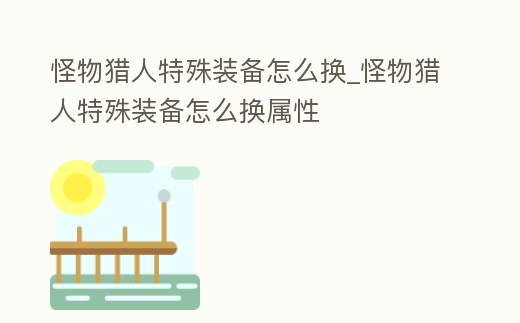 怪物獵人特殊裝備怎么換_怪物獵人特殊裝備怎么換屬性