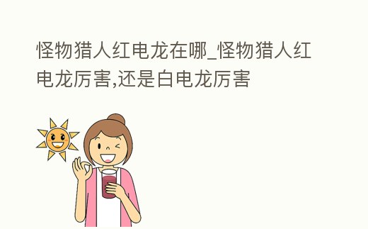 怪物獵人紅電龍在哪_怪物獵人紅電龍厲害,還是白電龍厲害