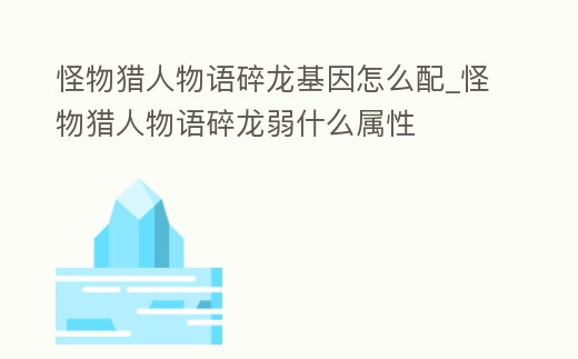 怪物獵人物語碎龍基因怎么配_怪物獵人物語碎龍弱什么屬性