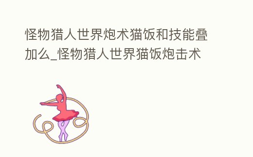 怪物獵人世界炮術貓飯和技能疊加么_怪物獵人世界貓飯炮擊術