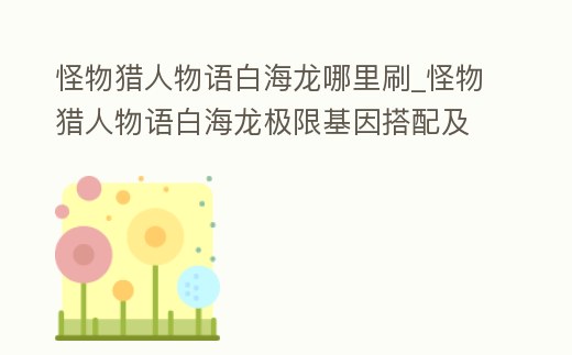 怪物獵人物語白海龍哪里刷_怪物獵人物語白海龍極限基因搭配及出處