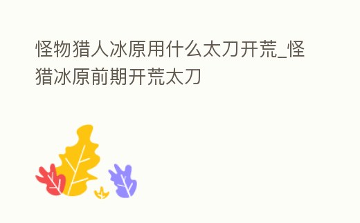 怪物獵人冰原用什么太刀開荒_怪獵冰原前期開荒太刀