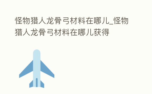 怪物獵人龍骨弓材料在哪兒_怪物獵人龍骨弓材料在哪兒獲得