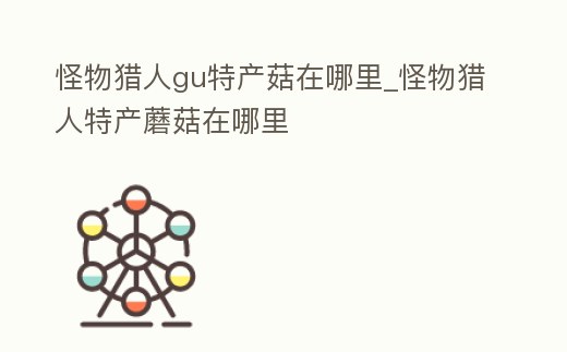 怪物獵人gu特產(chǎn)菇在哪里_怪物獵人特產(chǎn)蘑菇在哪里