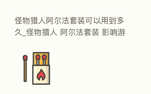 怪物獵人阿爾法套裝可以用到多久_怪物獵人 阿爾法套裝 影響游戲體驗
