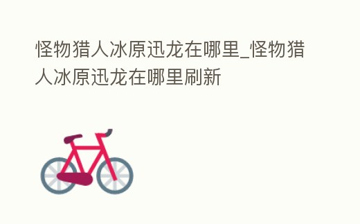 怪物獵人冰原迅龍在哪里_怪物獵人冰原迅龍在哪里刷新