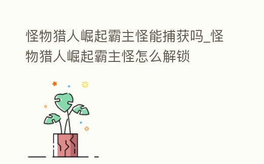 怪物獵人崛起霸主怪能捕獲嗎_怪物獵人崛起霸主怪怎么解鎖