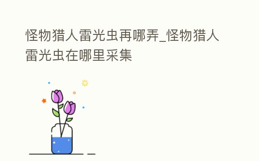 怪物獵人雷光蟲再哪弄_怪物獵人雷光蟲在哪里采集