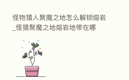 怪物獵人聚魔之地怎么解鎖熔巖_怪獵聚魔之地熔巖地帶在哪