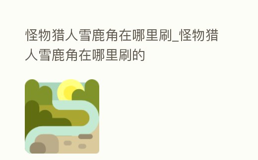 怪物獵人雪鹿角在哪里刷_怪物獵人雪鹿角在哪里刷的