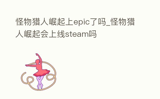 怪物獵人崛起上epic了嗎_怪物獵人崛起會上線steam嗎
