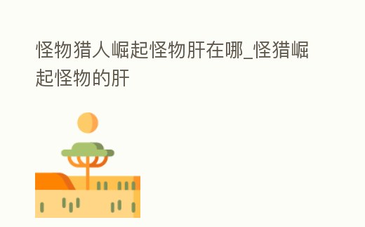 怪物獵人崛起怪物肝在哪_怪獵崛起怪物的肝