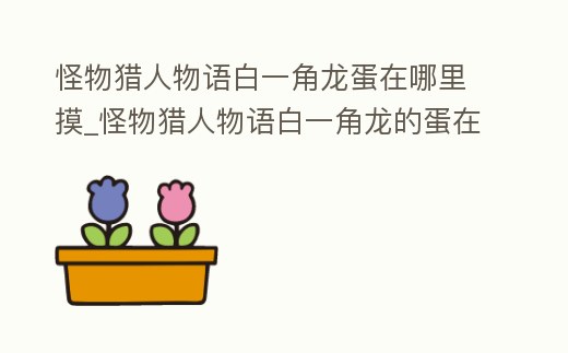 怪物獵人物語白一角龍蛋在哪里摸_怪物獵人物語白一角龍的蛋在哪里摸