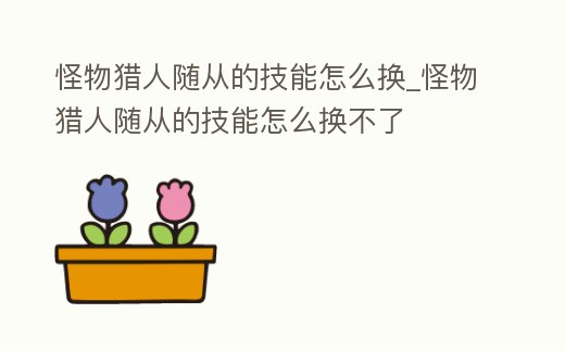 怪物獵人隨從的技能怎么換_怪物獵人隨從的技能怎么換不了