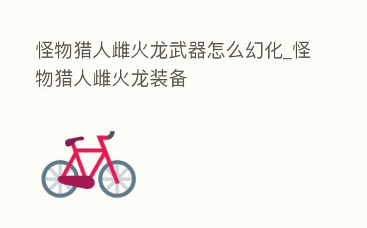 怪物獵人雌火龍武器怎么幻化_怪物獵人雌火龍裝備
