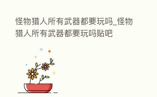 怪物獵人所有武器都要玩嗎_怪物獵人所有武器都要玩嗎貼吧