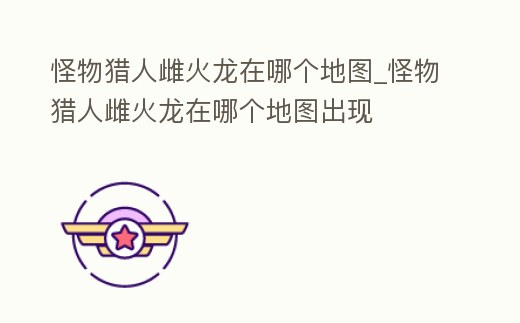 怪物獵人雌火龍在哪個地圖_怪物獵人雌火龍在哪個地圖出現(xiàn)