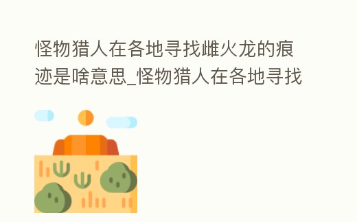 怪物獵人在各地尋找雌火龍的痕跡是啥意思_怪物獵人在各地尋找雌火龍的痕跡是啥意思呀