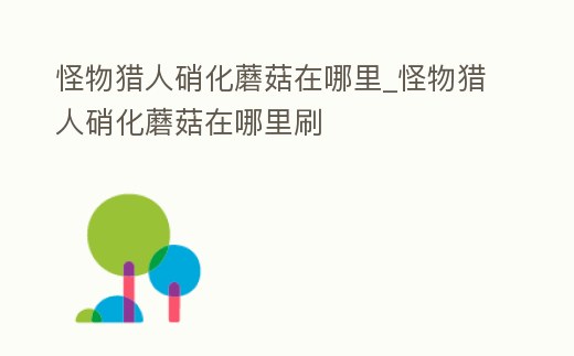 怪物獵人硝化蘑菇在哪里_怪物獵人硝化蘑菇在哪里刷