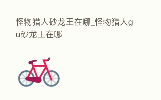 怪物獵人砂龍王在哪_怪物獵人gu砂龍王在哪