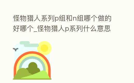怪物獵人系列p組和n組哪個做的好哪個_怪物獵人p系列什么意思